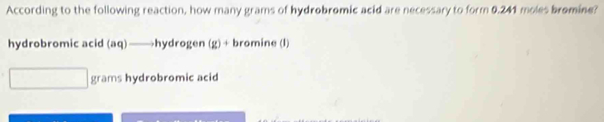 According to the following reaction, how many grams of hydrobromic acid are necessary to form 0.241 moles bromine?
hydrobromic acid (aq)——hydrogen (g)+ bromine (l)
grams hydrobromic acid