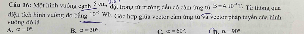 Một hình vuông cạnh 5 cm, đặt trong từ trường đều có cảm ứng từ B=4.10^(-4)T · Từ thông qua
diện tích hình vuông đó bằng 10^(-6)W b. Góc hợp giữa vector cảm ứng từ overline va vector pháp tuyến của hình
vuông đó là
A. alpha =0°. B. alpha =30°. C. alpha =60°. D. alpha =90°.