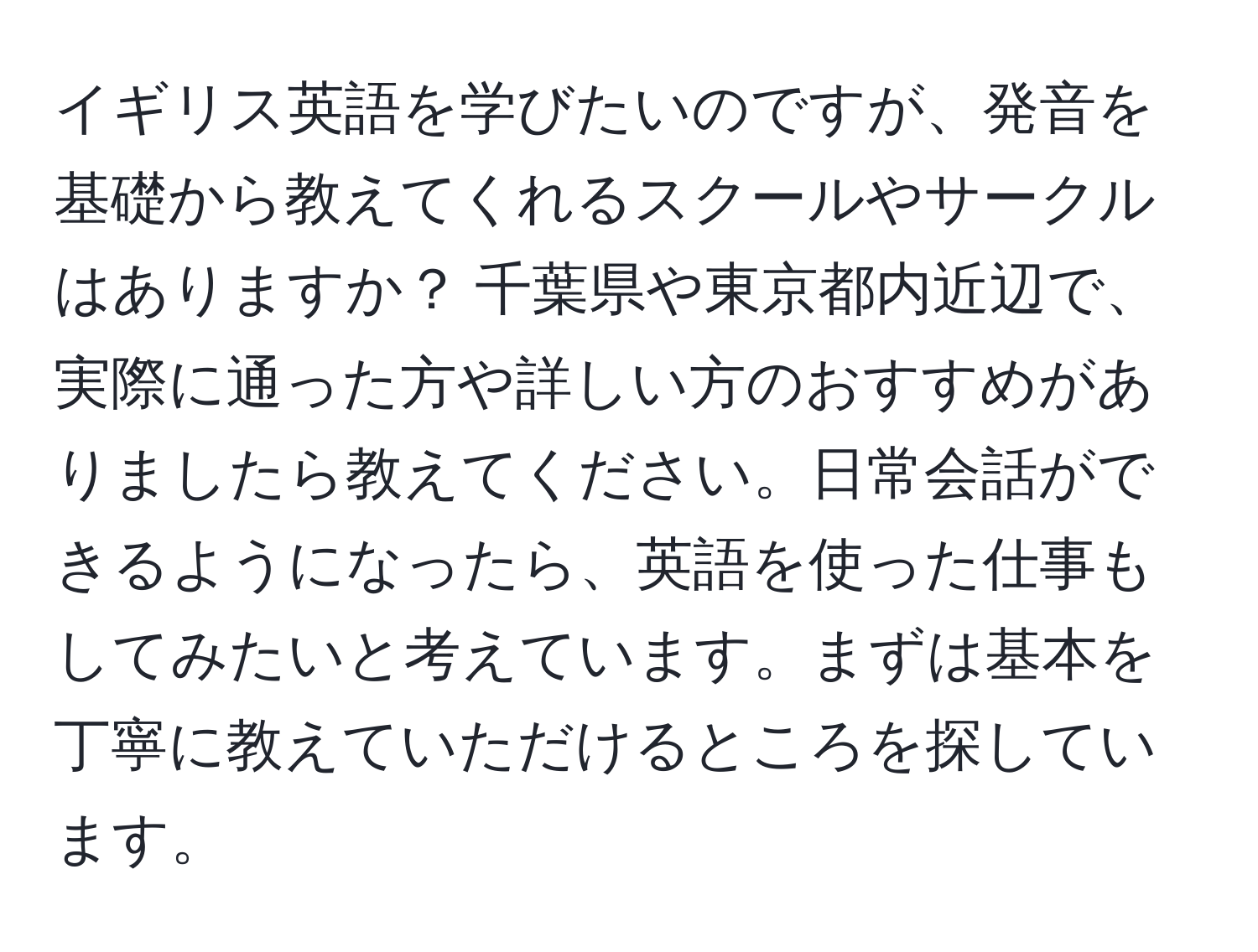 イギリス英語を学びたいのですが、発音を基礎から教えてくれるスクールやサークルはありますか？ 千葉県や東京都内近辺で、実際に通った方や詳しい方のおすすめがありましたら教えてください。日常会話ができるようになったら、英語を使った仕事もしてみたいと考えています。まずは基本を丁寧に教えていただけるところを探しています。