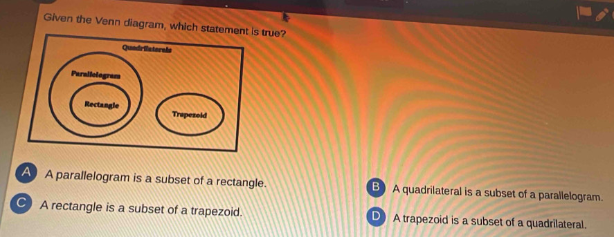 Given the Venn diagram, which statem true?
A A parallelogram is a subset of a rectangle. B) A quadrilateral is a subset of a parallelogram.
C A rectangle is a subset of a trapezoid. D A trapezoid is a subset of a quadrilateral.