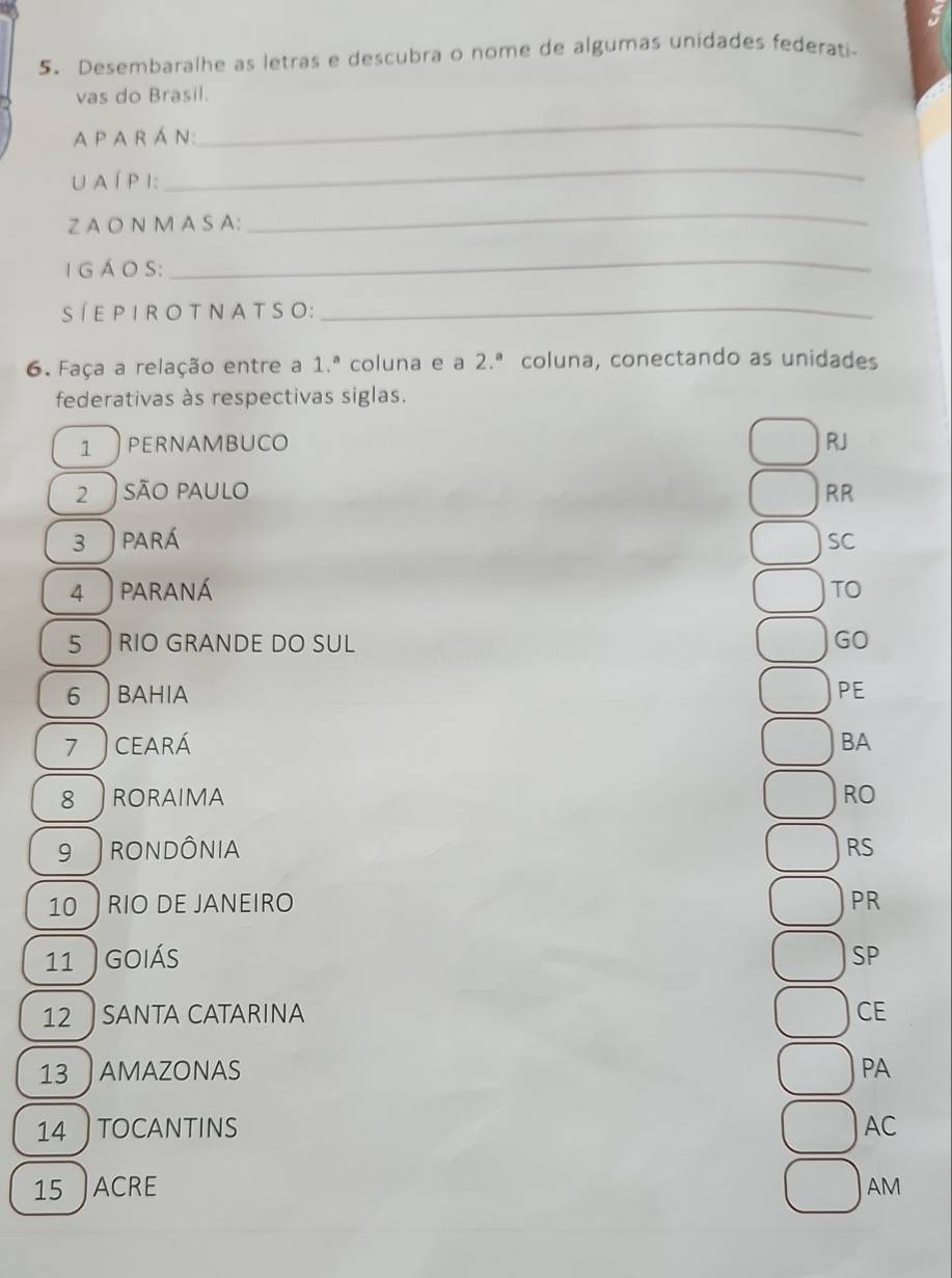 Desembaralhe as letras e descubra o nome de algumas unidades federati-
vas do Brasil.
A P A R Á N:
_
U A Í PI:
_
Z A O N M A S A:
_
I G Á O S:
_
SÍE P I R O TN AT S O:_
6. Faça a relação entre a 1.^a coluna e a 2.^a coluna, conectando as unidades
federativas às respectivas siglas.
1 PERNAMBUCO RJ
2 são paulo RR
3 ) pará SC
4 ) paraná TO
5 RIO GRANDE DO SUL GO
6 ) BaHIa PE
7 ) ceará BA
8 RORAIMA RO
9 RONDÔNIA RS
10 RIO DE JANEIRO PR
11 GOIÁS SP
12 SANTA CATARINA CE
13 AMAZONAS PA
14 TOCANTINS AC
15 ACRE AM