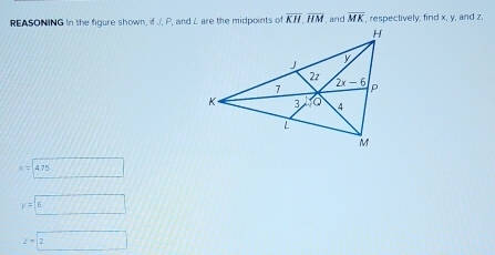 REASONING In the figure shown, if J, P, and L are the midpoints of overline KH.overline HM , and overline MK , respectively, find x. y, and z.
x=475
y'=6
z=boxed 2