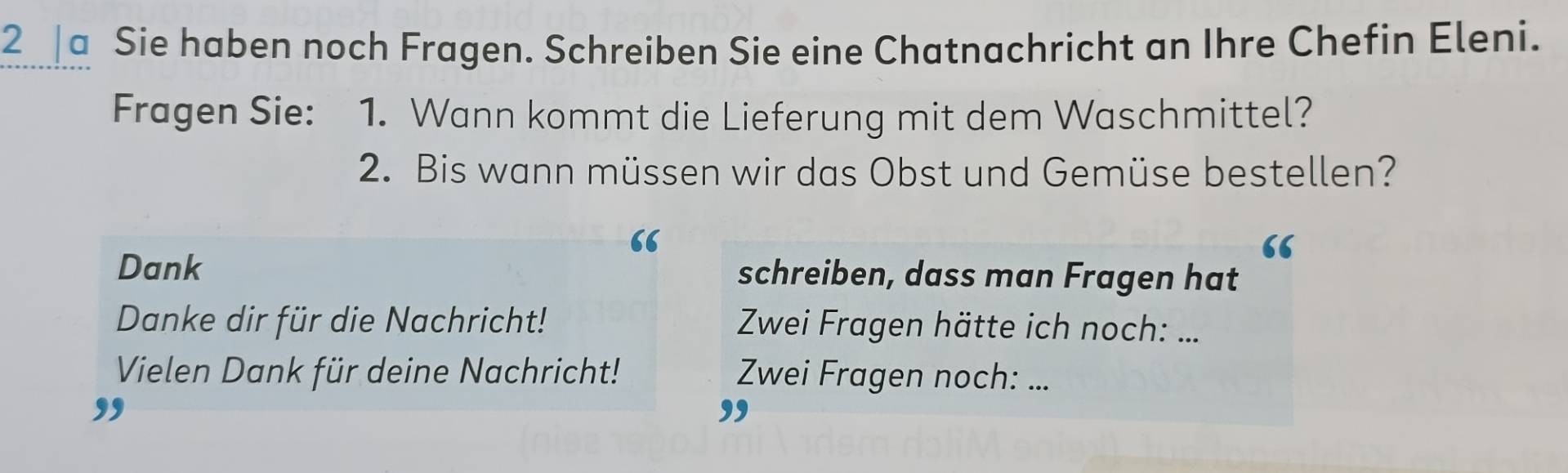 a Sie haben noch Fragen. Schreiben Sie eine Chatnachricht an Ihre Chefin Eleni. 
Fragen Sie: 1. Wann kommt die Lieferung mit dem Waschmittel? 
2. Bis wann müssen wir das Obst und Gemüse bestellen? 
“ 
“ 
Dank schreiben, dass man Fragen hat 
Danke dir für die Nachricht! Zwei Fragen hätte ich noch:_ 
Vielen Dank für deine Nachricht! Zwei Fragen noch:_ 
,, 
,,