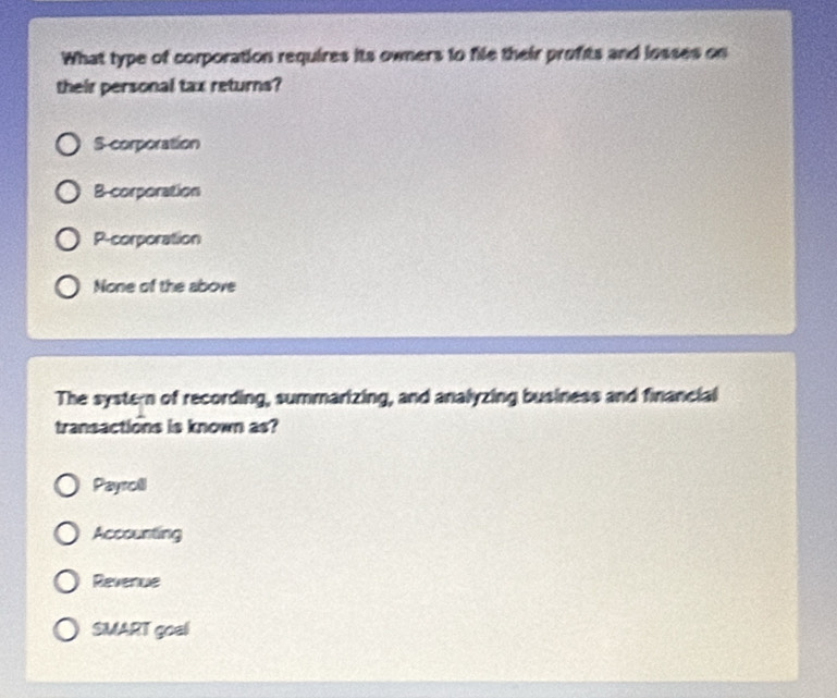 What type of corporation requires its owners to file their profits and losses on
their personal tax returns?
S-corporation
B-corporation
P-corporation
None of the above
The systern of recording, summarizing, and analyzing business and financial
transactions is known as?
Payroll
Accounting
Revenue
SMART goal