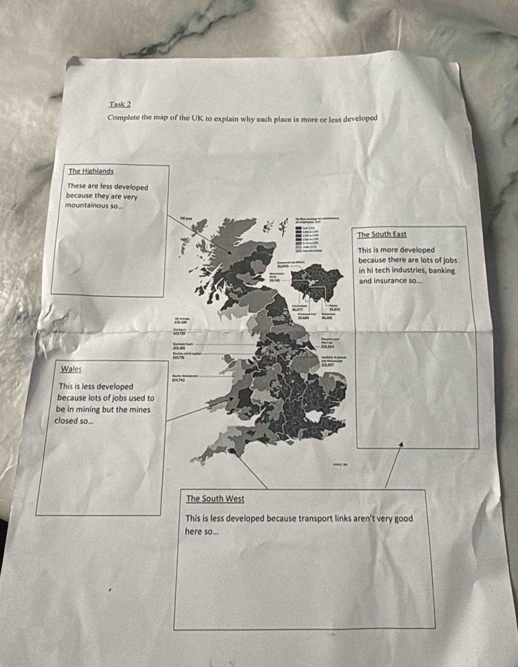 Task 2
Complete the map of the UK to explain why each place is more or less developed
The Highlands
These are less developed
because they are very
mountainous so...
The South East
This is more developed
because there are lots of jobs
in hi tech industries, banking
and insurance so...
1. 0077

Wales
This is less developed 0470
because lots of jobs used to
be in mining but the mines
closed so...
The South West
This is less developed because transport links aren't very good
here so...