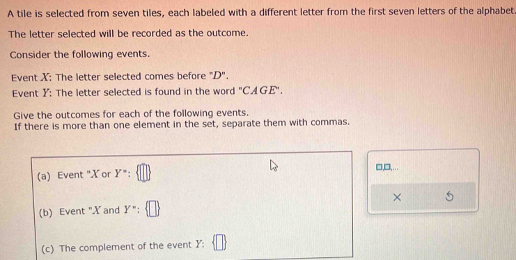 A tile is selected from seven tiles, each labeled with a different letter from the first seven letters of the alphabet. 
The letter selected will be recorded as the outcome. 
Consider the following events. 
Event X : The letter selected comes before "D". 
Event Y : The letter selected is found in the word ''CAGE''. 
Give the outcomes for each of the following events. 
If there is more than one element in the set, separate them with commas. 
□,□,….. 
(a) Event "Xor Y'': 
(b) Event "X and Y''. × 
(c) The complement of the event Y :