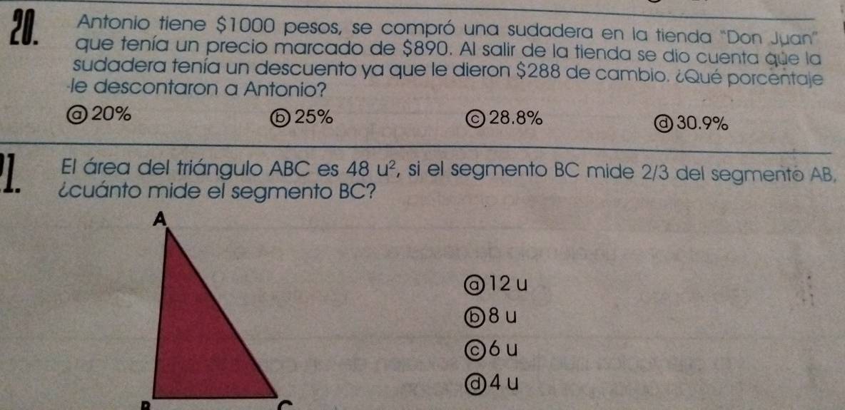 Antonio tiene $1000 pesos, se compró una sudadera en la tienda "Don Juan”
20. que tenía un precio marcado de $890. Al salir de la tienda se dio cuenta que la
sudadera tenía un descuento ya que le dieron $288 de cambio. ¿Qué porcentaje
le descontaron a Antonio?
@ 20% ⓑ25% ©28.8% ⓓ 30.9%
El área del triángulo ABC es 48u^2 , si el segmento BC mide 2/3 del segmento AB,
¿cuánto mide el segmento BC?
@ 12 u
ⓑ8u
cóu
ⓓ4u