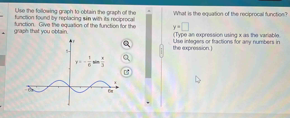 Use the following graph to obtain the graph of the What is the equation of the reciprocal function?
function found by replacing sin with its reciprocal
function. Give the equation of the function for the
y=□
graph that you obtain. (Type an expression using x as the variable.
Use integers or fractions for any numbers in
the expression.)