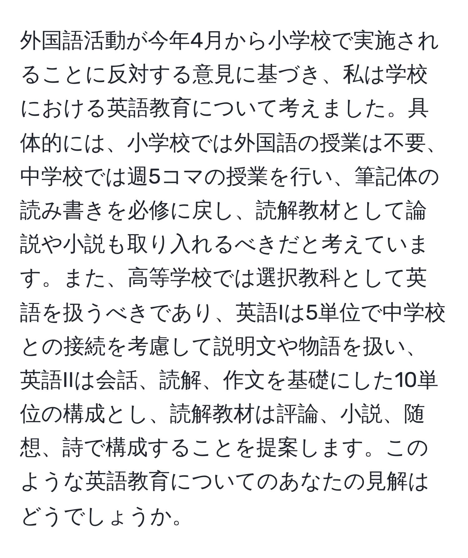 外国語活動が今年4月から小学校で実施されることに反対する意見に基づき、私は学校における英語教育について考えました。具体的には、小学校では外国語の授業は不要、中学校では週5コマの授業を行い、筆記体の読み書きを必修に戻し、読解教材として論説や小説も取り入れるべきだと考えています。また、高等学校では選択教科として英語を扱うべきであり、英語Iは5単位で中学校との接続を考慮して説明文や物語を扱い、英語IIは会話、読解、作文を基礎にした10単位の構成とし、読解教材は評論、小説、随想、詩で構成することを提案します。このような英語教育についてのあなたの見解はどうでしょうか。