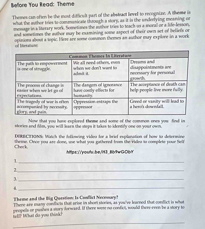 Before You Read: Theme 
Themes can often be the most difficult part of the abstract level to recognize. A theme is 
what the author tries to communicate through a story, as it is the underlying meaning or 
message in a literary work. Sometimes the author tries to teach us a moral or a life-lesson, 
and sometimes the author may be examining some aspect of their own set of beliefs or 
opinions about a topic. Here are some common themes an author may explore in a work 
of literature: 
Now that you have explored theme and some of the common ones you find in 
stories and film, you will learn the steps it takes to identify one on your own. 
DIRECTIONS: Watch the following video for a brief explanation of how to determine 
theme. Once you are done, use what you gathered from the video to complete your Self 
Check. 
https://youtu.be/H3_Bb9wGObY 
1._ 
2._ 
3._ 
4._ 
Theme and the Big Question: Is Conflict Necessary? 
There are many conflicts that arise in short stories, as you’ve learned that conflict is what 
propels or pushes a story forward. If there were no confict, would there even be a story to 
tell? What do you think? 
_