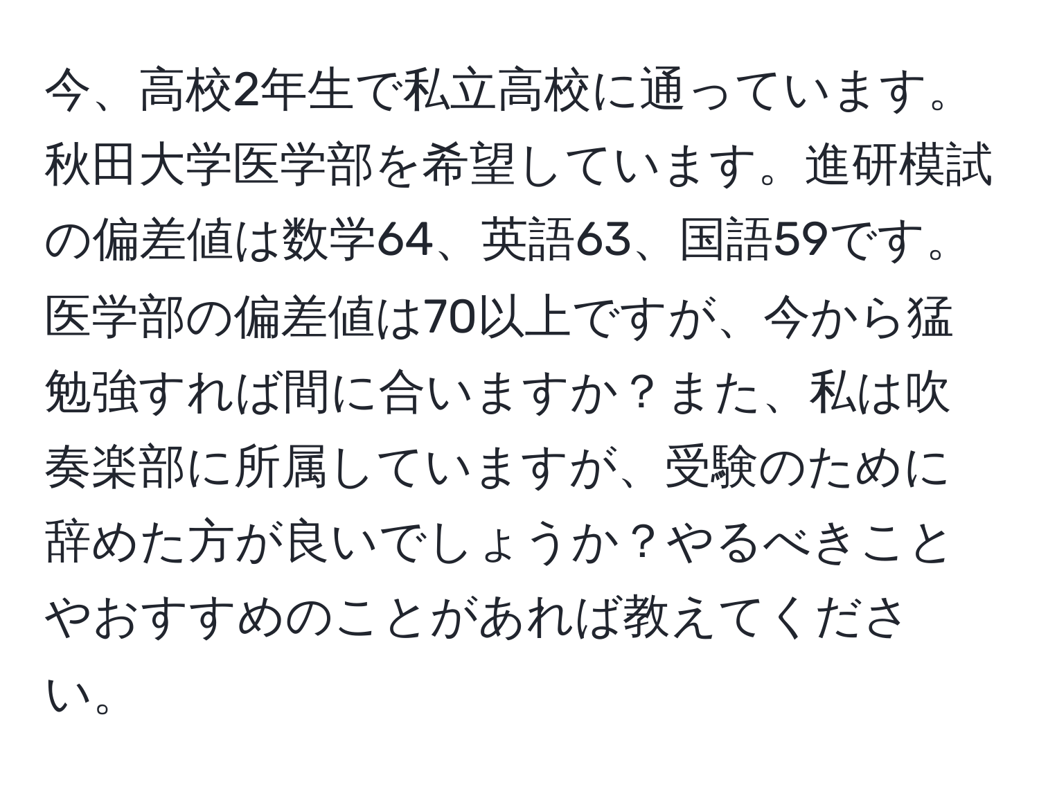 今、高校2年生で私立高校に通っています。秋田大学医学部を希望しています。進研模試の偏差値は数学64、英語63、国語59です。医学部の偏差値は70以上ですが、今から猛勉強すれば間に合いますか？また、私は吹奏楽部に所属していますが、受験のために辞めた方が良いでしょうか？やるべきことやおすすめのことがあれば教えてください。