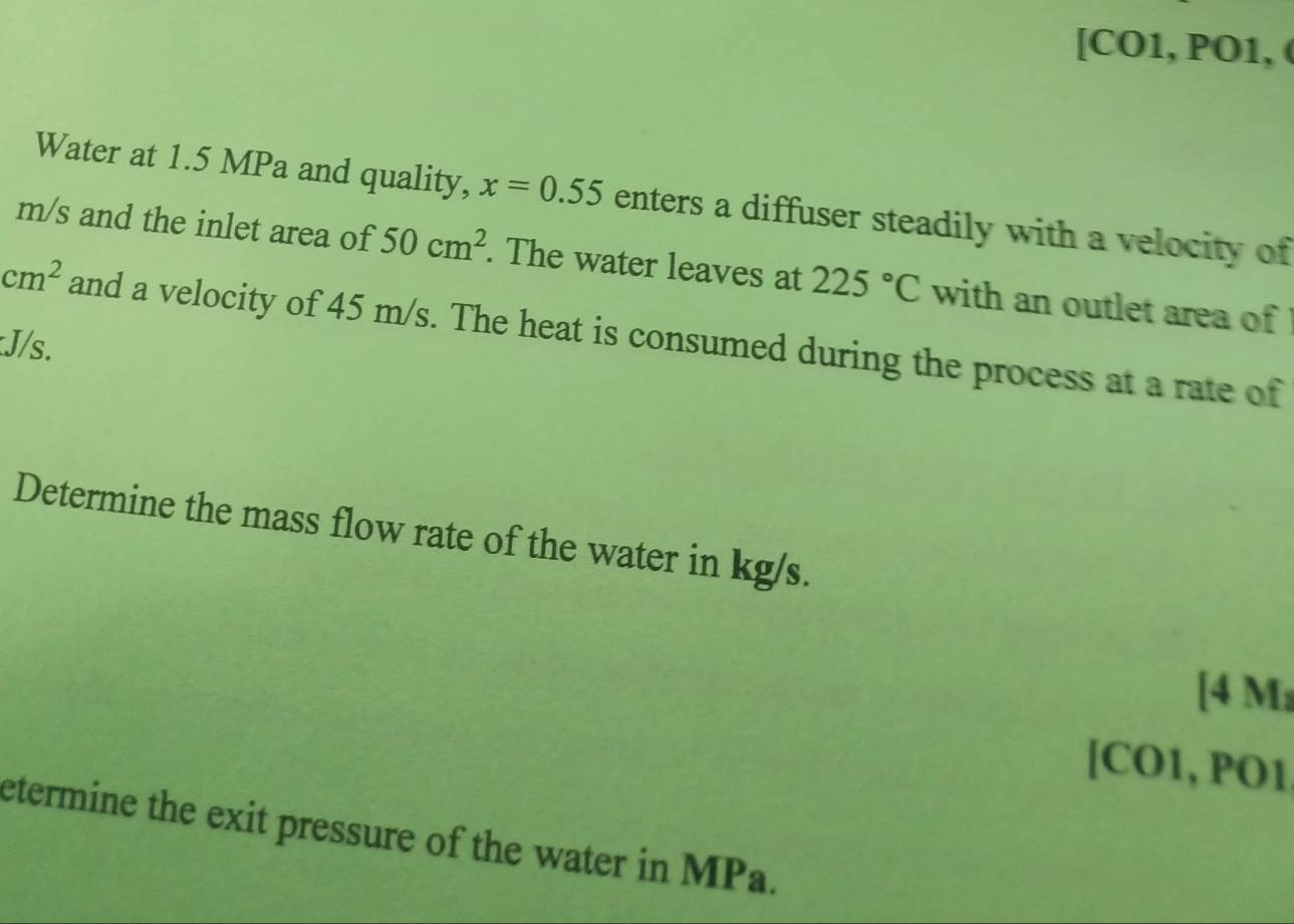 [CO1, PO1,( 
Water at 1.5 MPa and quality, x=0.55 enters a diffuser steadily with a velocity of
m/s and the inlet area of 50cm^2. The water leaves at 225°C with an outlet area of
cm^2 and a velocity of 45 m/s. The heat is consumed during the process at a rate of
J/s. 
Determine the mass flow rate of the water in kg/s. 
[ 4 M
[CO1, PO1 
etermine the exit pressure of the water in MPa.