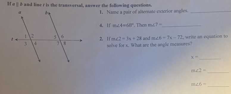 If aparallel b and line t is the transversal, answer the following questions. 
1. Name a pair of alternate exterior angles._ 
4. If m∠ 4=68°. Then m∠ 7= _ 
2. If m∠ 2=3x+28 and m∠ 6=7x-72 , write an equation to 
solve for x. What are the angle measures? 
_ x=
m∠ 2=
_ 
_ m∠ 6=