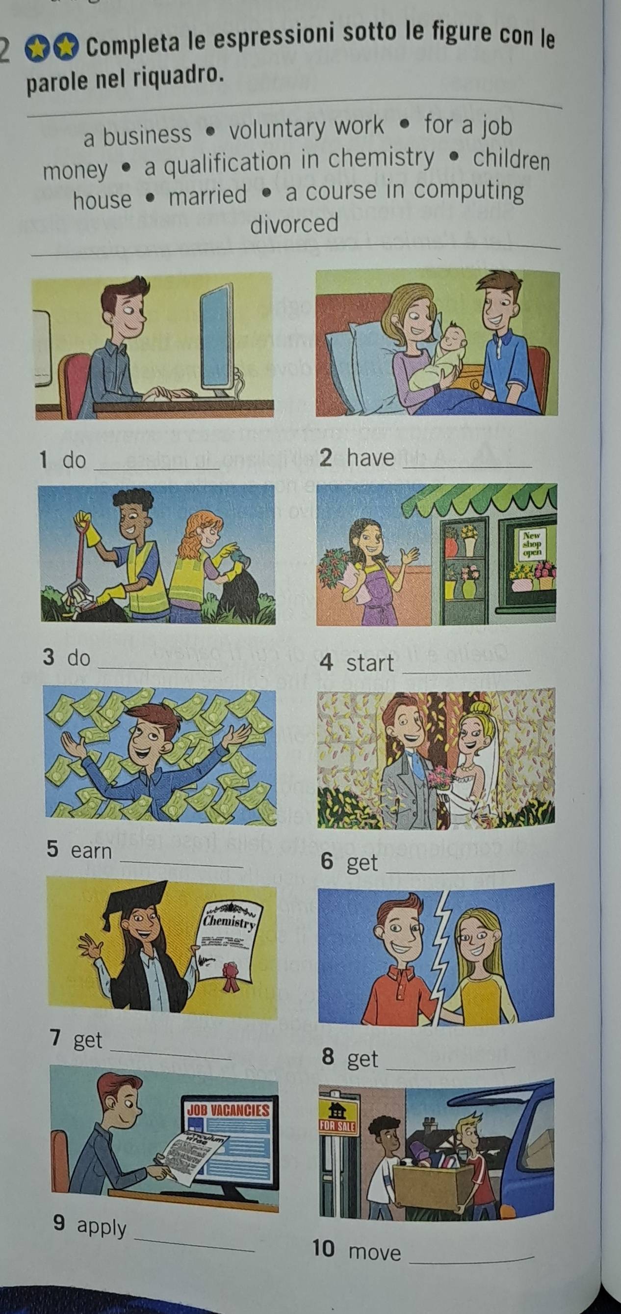 2 ★ Completa le espressioni sotto le figure con le 
parole nel riquadro. 
a business • voluntary work • for a job 
money • a qualification in chemistry • children 
house • married . a course in computing 
divorced 
1 do _2 have_ 
3 do_ 4 start_ 
_ 
5 earn 
6 get_ 
7 get_ 8 get_ 
9 apply _10 move_