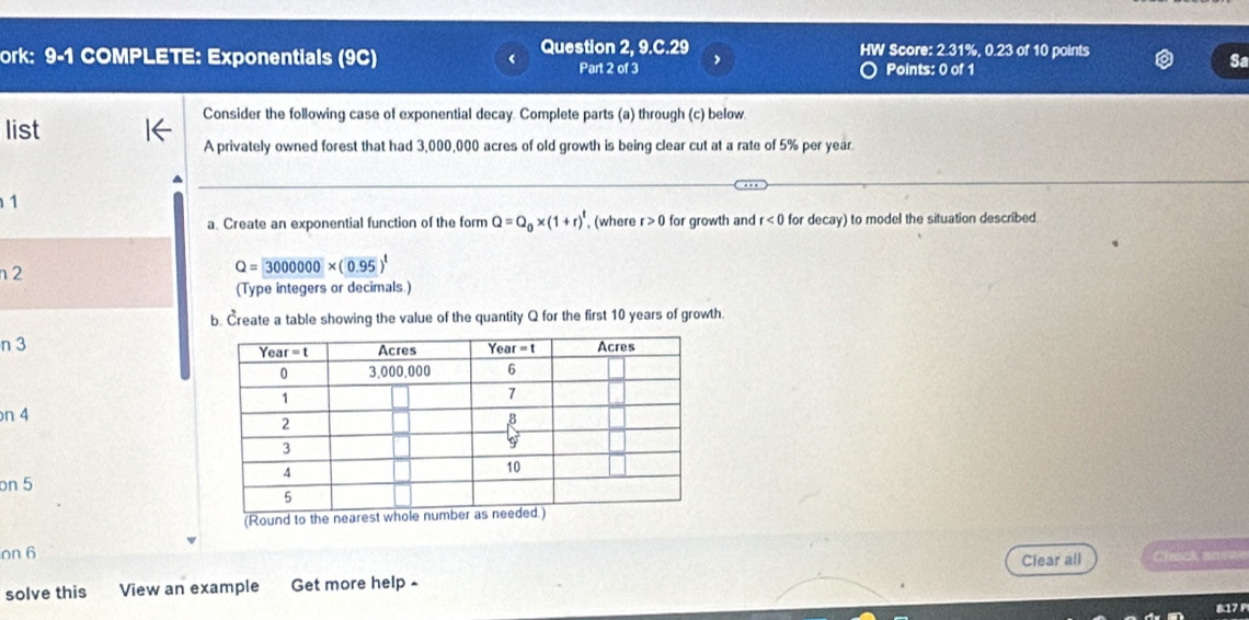 Question 2, 9. c. 29 HW Score: 2.31%, 0.23 of 10 points
ork: 9-1 COMPLETE: Exponentials (9C) Part 2 of 3
Points: 0 of 1
Sa
Consider the following case of exponential decay. Complete parts (a) through (c) below.
list
A privately owned forest that had 3,000,000 acres of old growth is being clear cut at a rate of 5% per year.
1
a. Create an exponential function of the form Q=Q_0* (1+r)^t , (where r>0 for growth and r<0</tex> for decay) to model the situation described.
n2
Q= 3000000* (0.95)^1
(Type integers or decimals.)
b. Create a table showing the value of the quantity Q for the first 10 years of growth.
n 3 
n 4
on 5
(Round to the
on 6 Clear all Chack anew
solve this View an example Get more help -
817 P