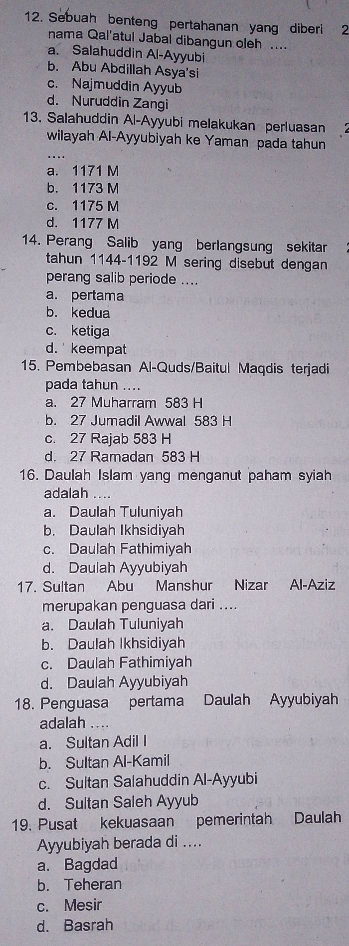 Sebuah benteng pertahanan yang diberi 2
nama Qal'atul Jabal dibangun oleh ....
a. Salahuddin Al-Ayyubi
b. Abu Abdillah Asya'si
c. Najmuddin Ayyub
d. Nuruddin Zangi
13. Salahuddin Al-Ayyubi melakukan perluasan
_
wilayah Al-Ayyubiyah ke Yaman pada tahun
a. 1171 M
b. 1173 M
c. 1175 M
d. 1177 M
14. Perang Salib yang berlangsung sekitar
tahun 1144-1192 M sering disebut dengan
perang salib periode ....
a. pertama
b. kedua
c. ketiga
d. keempat
15. Pembebasan Al-Quds/Baitul Maqdis terjadi
pada tahun ....
a. 27 Muharram 583 H
b. 27 Jumadil Awwal 583 H
c. 27 Rajab 583 H
d. 27 Ramadan 583 H
16. Daulah Islam yang menganut paham syiah
adalah ....
a. Daulah Tuluniyah
b. Daulah Ikhsidiyah
c. Daulah Fathimiyah
d. Daulah Ayyubiyah
17. Sultan Abu Manshur Nizar Al-Aziz
merupakan penguasa dari ....
a. Daulah Tuluniyah
b. Daulah Ikhsidiyah
c. Daulah Fathimiyah
d. Daulah Ayyubiyah
18. Penguasa pertama Daulah Ayyubiyah
adalah ....
a. Sultan Adil I
b. Sultan Al-Kamil
c. Sultan Salahuddin Al-Ayyubi
d. Sultan Saleh Ayyub
19. Pusat kekuasaan pemerintah Daulah
Ayyubiyah berada di ....
a. Bagdad
b. Teheran
c. Mesir
d. Basrah