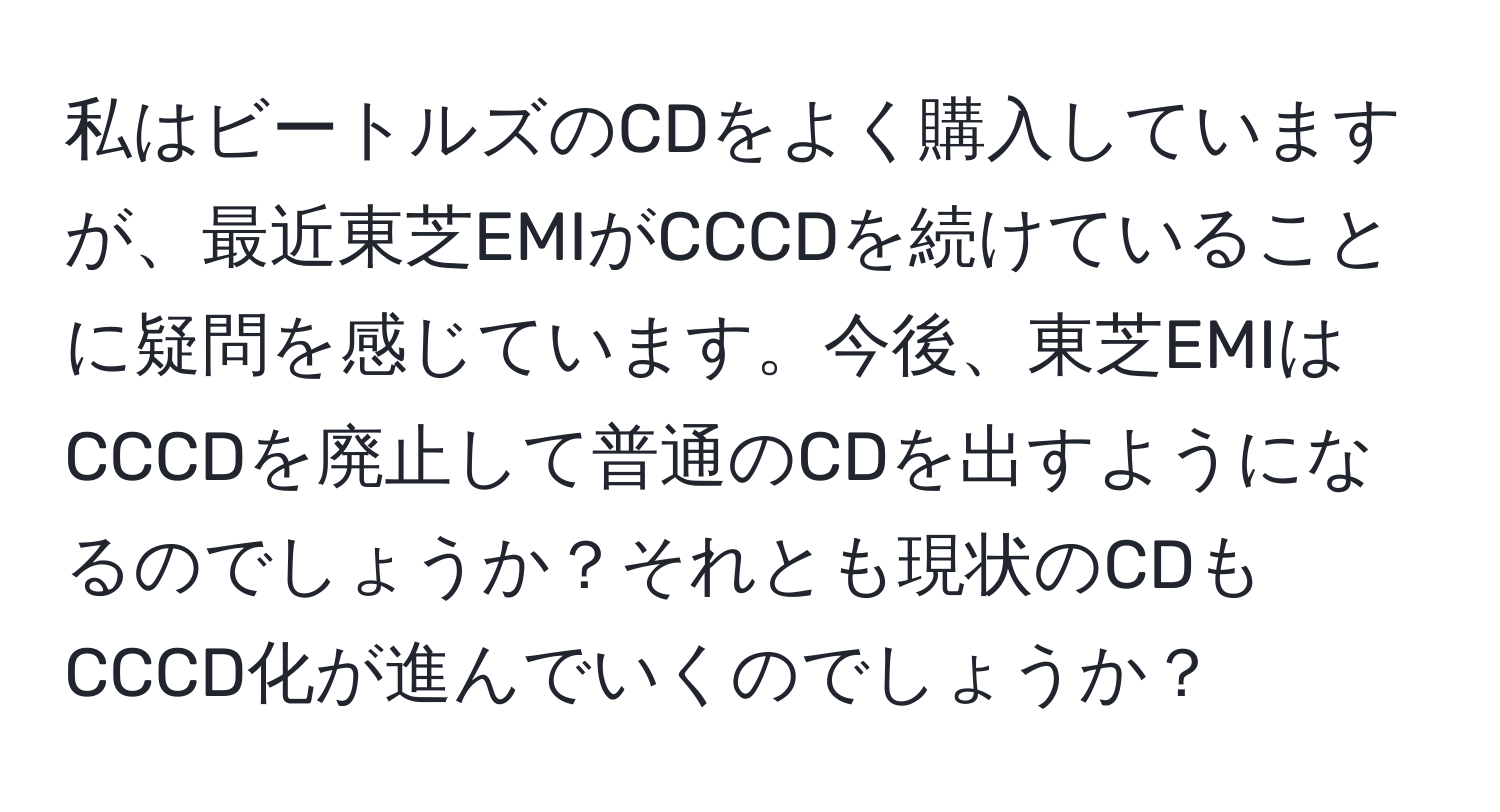 私はビートルズのCDをよく購入していますが、最近東芝EMIがCCCDを続けていることに疑問を感じています。今後、東芝EMIはCCCDを廃止して普通のCDを出すようになるのでしょうか？それとも現状のCDもCCCD化が進んでいくのでしょうか？