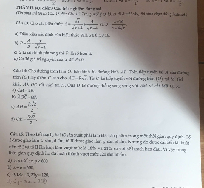 x=-frac 2. B. x=1 va x=frac 2· C. x=1 va x=-frac 2· D. x=-1 va x=-frac 2.
PHÀN II. (4,0 điểm) Câu trắc nghiệm đúng sai.
(Thí sinh trả lời từ Câu 13 đến Câu 16. Trong mỗi ý a), b), c), d) ở mỗi câu, thí sinh chọn đúng hoặc sai.)
Câu 13: Cho các biểu thức A= sqrt(x)/sqrt(x)+4 + 4/sqrt(x)-4  và B= (x+16)/x+4sqrt(x) .
a) Điều kiện xác định của biểu thức A là x≥ 0,x!= 16.
b) P= A/B = x/sqrt(x)-4 .
c) x là số chính phương thì P là số hữu ti.
d) Có 16 giá trị nguyên của x để P<0.
Câu 14: Cho đường tròn tâm O, bán kính R, đường kính AB. Trên tiếp tuyển tại A của đường
tròn (O) lấy điểm C sao cho AC=Rsqrt(3). Từ C kẻ tiếp tuyến với đường tròn (O) tại M (M
khác A). OC cắt AM tại H. Qua O kẻ đường thẳng song song với AM và cắt MB tại K.
a) CM=2R.
b) widehat AOC=60°.
c) AH= Rsqrt(2)/2 .
d) OK= Rsqrt(2)/2 .
Câu 15: Theo kế hoạch, hai tổ sản xuất phải làm 600 sản phẩm trong một thời gian quy định. Tổ
I được giao làm x sản phẩm, tố II được giao làm y sản phẩm. Nhưng do được cải tiến kĩ thuật
nên tổ I và tổ II lần lượt làm vượt mức là 18% và 21% so với kế hoạch ban đầu. Vì vậy trong
thời gian quy định họ đã hoàn thành vượt mức 120 sản phẩm.
a) x,y∈ Z^*;x,y<600.
b) x+y=600.
c) 0,18x+0,21y=120.