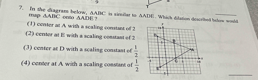 In the diagram below, △ ABC is similar to △ ADE. Which dilation described below would
map △ ABC onto △ ADE ?
(1) center at A with a scaling constant of 2
(2) center at E with a scaling constant of 2
(3) center at D with a scaling constant of  1/2 
(4) center at A with a scaling constant of  1/2 
_