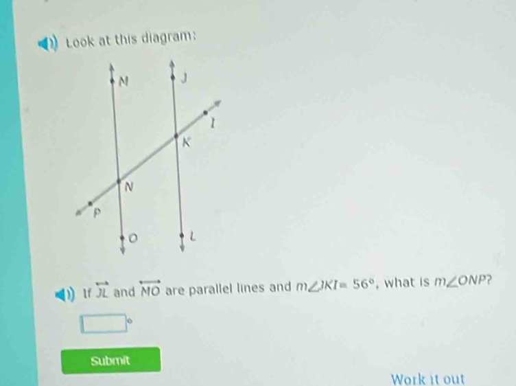 Look at this diagram: 
) If overleftrightarrow JL and overleftrightarrow MO are parallel lines and m∠ JKI=56° , what is m∠ ONP
□°
Submit 
Work it out