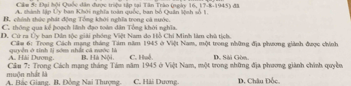 Đại hội Quốc dân được triệu tập tại Tân Trào (ngày 16, 17 - 8 -1945) đã
A. thành lập Ủy ban Khởi nghĩa toàn quốc, ban bố Quân lệnh số 1.
B. chính thức phát động Tổng khởi nghĩa trong cả nước.
C. thông qua kế hoạch lãnh đạo toàn dân Tổng khởi nghĩa.
D. Cử ra Ủy ban Dân tộc giải phóng Việt Nam do Hồ Chí Minh làm chủ tịch.
Câu 6: Trong Cách mạng tháng Tám năm 1945 ở Việt Nam, một trong những địa phương giành được chính
quyền ở tỉnh lị sớm nhất cả nước là
A. Hải Dương. B. Hà Nội. C. Huế. D. Sài Gòn.
Câu 7: Trong Cách mạng tháng Tám năm 1945 ở Việt Nam, một trong những địa phương giành chính quyền
muộn nhất là
A. Bắc Giang. B. Đồng Nai Thượng. C. Hải Dương. D. Châu Đốc,