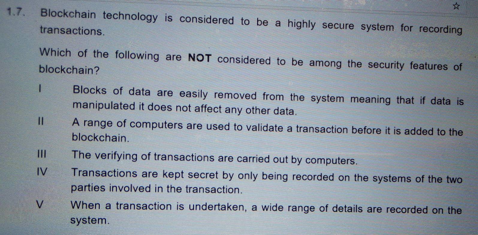 ☆
1.7. Blockchain technology is considered to be a highly secure system for recording
transactions.
Which of the following are NOT considered to be among the security features of
blockchain?
| Blocks of data are easily removed from the system meaning that if data is
manipulated it does not affect any other data.
Ⅱ A range of computers are used to validate a transaction before it is added to the
blockchain.
II The verifying of transactions are carried out by computers.
IV Transactions are kept secret by only being recorded on the systems of the two
parties involved in the transaction.
V When a transaction is undertaken, a wide range of details are recorded on the
system.