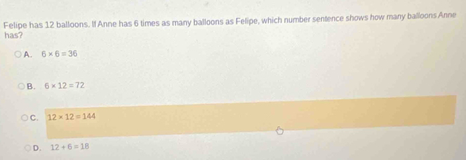 Felipe has 12 balloons. If Anne has 6 times as many balloons as Felipe, which number sentence shows how many balloons Anne
has?
A. 6* 6=36
B. 6* 12=72
C. 12* 12=144
D. 12+6=18