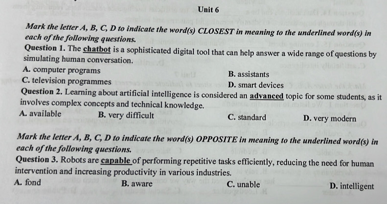 Mark the letter A, B, C, D to indicate the word(s) CLOSEST in meaning to the underlined word(s) in
each of the following questions.
Question 1. The chatbot is a sophisticated digital tool that can help answer a wide range of questions by
simulating human conversation.
A. computer programs B. assistants
C. television programmes D. smart devices
Question 2. Learning about artificial intelligence is considered an advanced topic for some students, as it
involves complex concepts and technical knowledge.
A. available B. very difficult C. standard D. very modern
Mark the letter A, B, C, D to indicate the word(s) OPPOSITE in meaning to the underlined word(s) in
each of the following questions.
Question 3. Robots are capable of performing repetitive tasks efficiently, reducing the need for human
intervention and increasing productivity in various industries.
A. fond B. aware C. unable D. intelligent