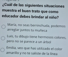 ¿Cuál de las siguientes situaciones
muestra el buen trato que como
educador debes brindar al niño?
María, no seas berrinchuda, podemos
arreglar juntos tu muñeca
Luis, tu dibujo tiene hermosos colores,
pero no se parece a un árbol
Emilia, veo que has utilizado el color
amarillo y no te saliste de la línea