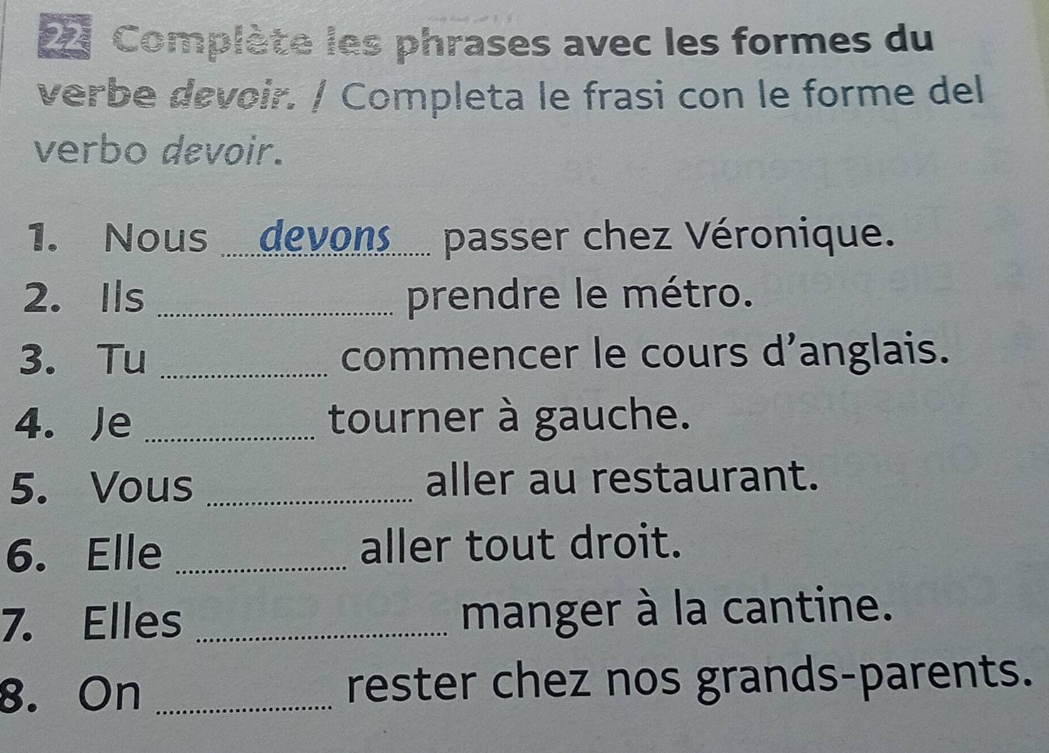 Complète les phrases avec les formes du 
verbe devoir. / Completa le frasi con le forme del 
verbo devoir. 
1. Nous ... devons..... passer chez Véronique. 
2. Ils _prendre le métro. 
3. Tu _commencer le cours d'anglais. 
4. Je _tourner à gauche. 
5. Vous _aller au restaurant. 
6. Elle _aller tout droit. 
7. Elles _manger à la cantine. 
8. On _rester chez nos grands-parents.