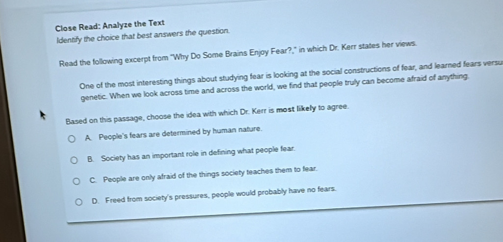 Close Read: Analyze the Text
Identify the choice that best answers the question.
Read the following excerpt from “Why Do Some Brains Enjoy Fear?,” in which Dr. Kerr states her views.
One of the most interesting things about studying fear is looking at the social constructions of fear, and learned fears versu
genetic. When we look across time and across the world, we find that people truly can become afraid of anything.
Based on this passage, choose the idea with which Dr. Kerr is most likely to agree.
A People's fears are determined by human nature.
B. Society has an important role in defining what people fear.
C. People are only afraid of the things society teaches them to fear.
D. Freed from society's pressures, people would probably have no fears.