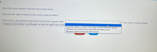 Select the correct answer from each dirop-down menu.
How does the order of events in this scene create an effect?
in the scene. Lady Macbeth wipes blood on Duncan's guards after . This order of events creates
suspense about whether Lady Macbeth can bear the sight of the murde Macheth refluses to return to the king's room to framil the guards
Macbeth says that the king looked like his father-in-law
Macbeth washes the blood off his hands