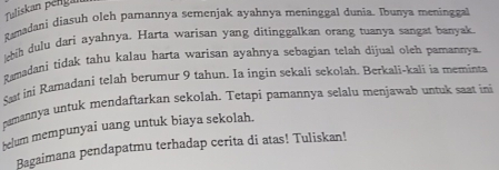 Taliskan péngan 
Ramadani diasuh oleh pamannya semenjak ayahnya meninggal dunia. Ibunya meninggal 
bih dulu dari ayahnya. Harta warisan yang ditinggalkan orang tuanya sangat banyak. 
Ramadani tidak tahu kalau harta warisan ayahnya sebagian telah dijual oleh parannya. 
Sat ini Ramadanj telah berumur 9 tahun. Ia ingin sekali sekolah. Berkali-kali ia meminta 
nemannya untuk mendaftarkan sekolah. Tetapi pamannya selalu menjawab untuk saxt ini 
telum mempunyai uang untuk biaya sekolah. 
Bagaimana pendapatmu terhadap cerita di atas! Tuliskan!