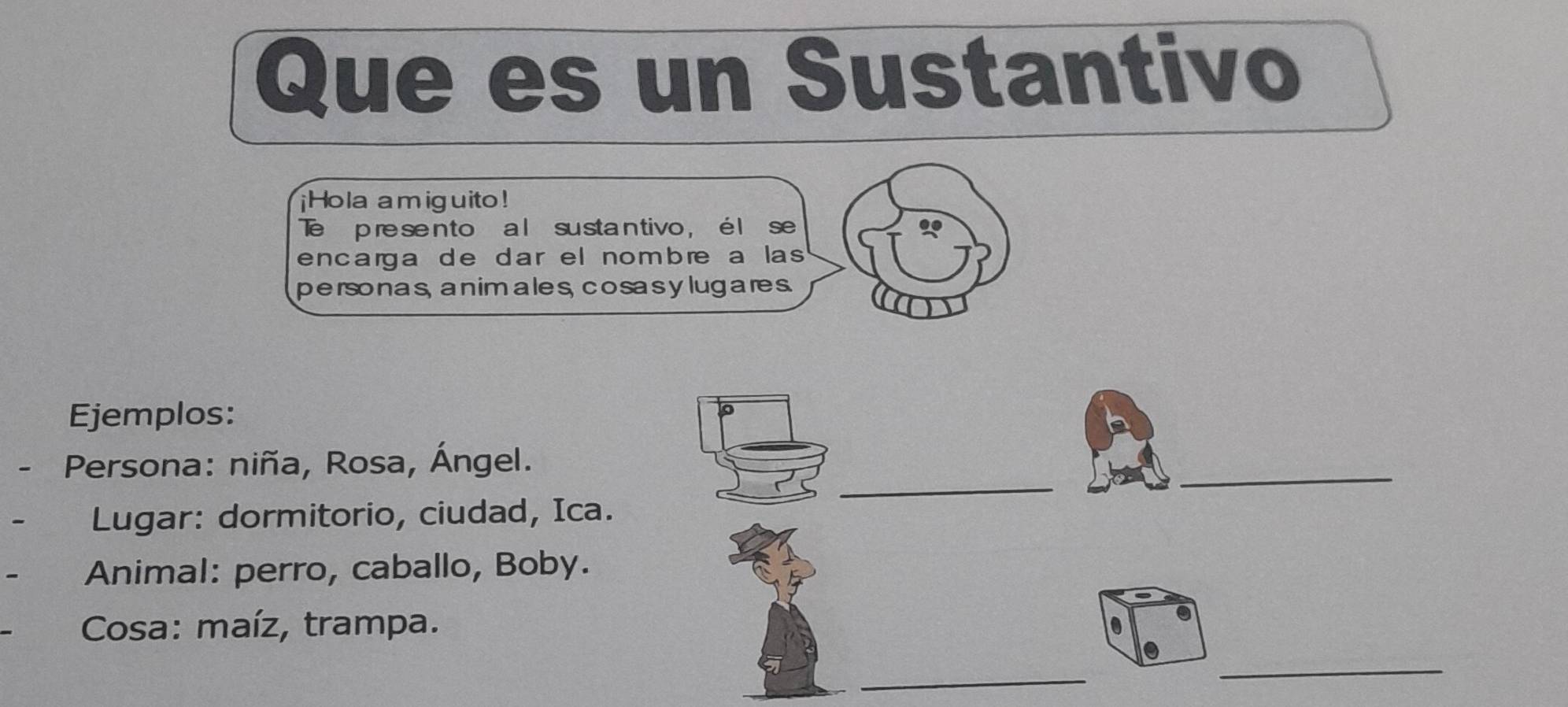 Que es un Sustantivo 
¡Hola amiguito! 
Te presen to a l susta ntivo , é l se 
encarga de dar el nombre a las 
personas, a nim ales, cosasy lug ares. 
Ejemplos: 
_ 
- Persona: niña, Rosa, Ángel. 
_ 
Lugar: dormitorio, ciudad, Ica. 
Animal: perro, caballo, Boby. 
Cosa: maíz, trampa. 0 
_ 
_