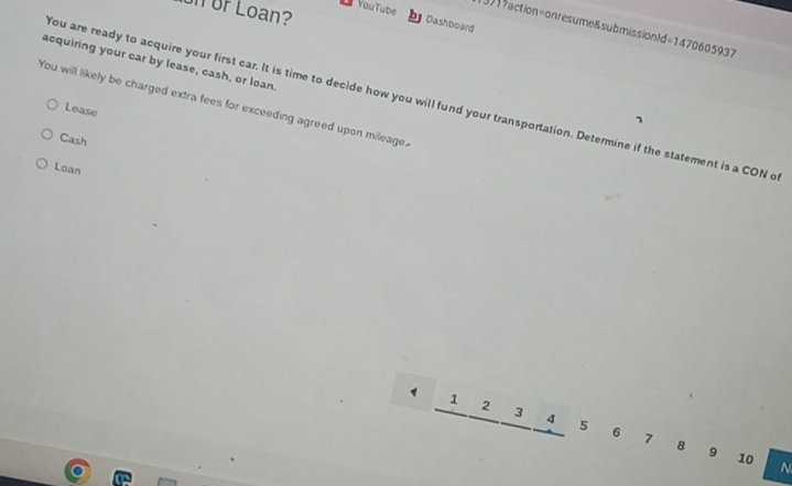 YouTube
Un Ur Loan?
1371?action=onresume&submission! Jd=1470605937 
Dashboard
acquiring your car by lease, cash, or loan.
You are ready to acquire your first car. It is time to decide how you will fund your transportation. Determine if the statement is a CON o
You will likely be charged extra fees for exceeding agreed upon mileage.
Lease
Cash
Loan
1 1
2
3 4 5 6 7
8 9 10 N