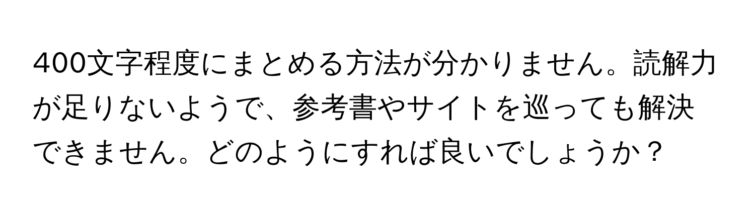 400文字程度にまとめる方法が分かりません。読解力が足りないようで、参考書やサイトを巡っても解決できません。どのようにすれば良いでしょうか？