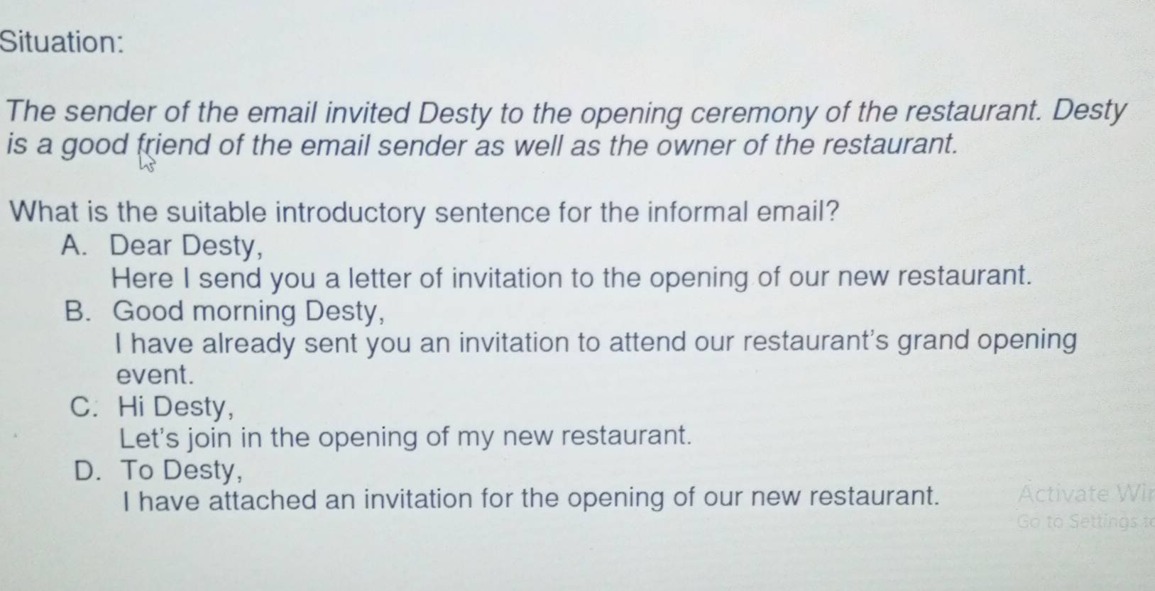 Situation:
The sender of the email invited Desty to the opening ceremony of the restaurant. Desty
is a good friend of the email sender as well as the owner of the restaurant.
What is the suitable introductory sentence for the informal email?
A. Dear Desty,
Here I send you a letter of invitation to the opening of our new restaurant.
B. Good morning Desty,
I have already sent you an invitation to attend our restaurant's grand opening
event.
C. Hi Desty,
Let's join in the opening of my new restaurant.
D. To Desty,
I have attached an invitation for the opening of our new restaurant. Activate Wir
Go to Settings