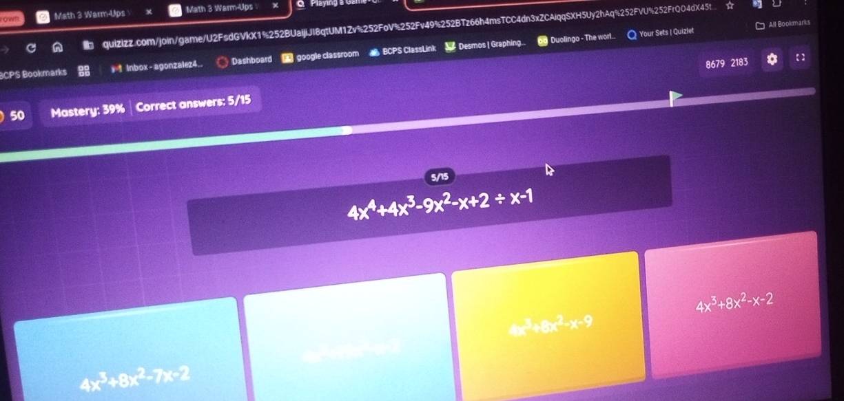 Math 3 Warm-Ups Math 3 Warm-Ups Q Playing a G 
quiZizZ.com/join/game/U2FsdGVkX1%252BUaijiJI8qtUM1Zv%252FoV%252Fv49%252BTz66h4msTCC4dn3xZCAiqqSXH5Uy2hAq%252FVU%252FrQO4dX45t ☆ 
o Duolingo - The worl... Your Sets | Quizlet All Bookmarks 
BCPS Bookmarks * 1 Inbox- agonzalez4.. Dashboard google classroom BCPS ClassLink Desmos | Graphing.. 
8679 2183 【 】 
50 Mastery: 39% Correct answers: 5/15 
5/15
4x^4+4x^3-9x^2-x+2/ x-1
4x^3+8x^2-x-2
4x^3+8x^2-x-9
4x^3+8x^2-7x-2