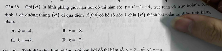 Goi(H) là hình phẳng giới hạn bởi đồ thị hàm số: y=x^2-4x+4 , trục tung và trục hoành. Xão
định k để đường thẳng (d) đi qua điểm A(0;4) có hệ số góc k chia (H) thành hai phần có diện tích bằng
nhau.
A. k=-4. B. k=-8.
C. k=-6. D. k=-2. 
Tính diện tích hình phẳng giới hạn bởi đồ thị hàm số x=2-x^2 và v=x.