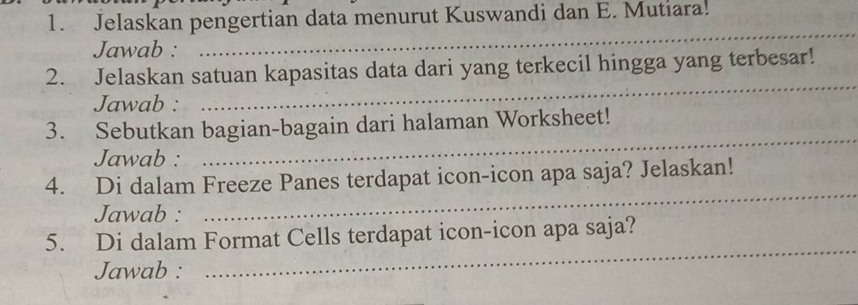 Jelaskan pengertian data menurut Kuswandi dan E. Mutiara. 
Jawab : 
_ 
2. Jelaskan satuan kapasitas data dari yang terkecil hingga yang terbesar! 
Jawab : 
_ 
3. Sebutkan bagian-bagain dari halaman Worksheet! 
Jawab : 
_ 
4. Di dalam Freeze Panes terdapat icon-icon apa saja? Jelaskan! 
Jawab : 
_ 
_ 
5. Di dalam Format Cells terdapat icon-icon apa saja? 
Jawab :