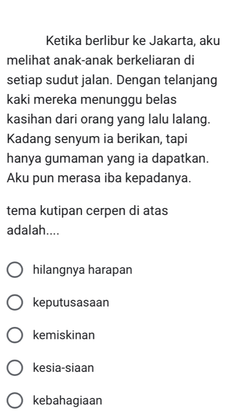 Ketika berlibur ke Jakarta, aku
melihat anak-anak berkeliaran di
setiap sudut jalan. Dengan telanjang
kaki mereka menunggu belas
kasihan dari orang yang lalu lalang.
Kadang senyum ia berikan, tapi
hanya gumaman yang ia dapatkan.
Aku pun merasa iba kepadanya.
tema kutipan cerpen di atas
adalah....
hilangnya harapan
keputusasaan
kemiskinan
kesia-siaan
kebahagiaan