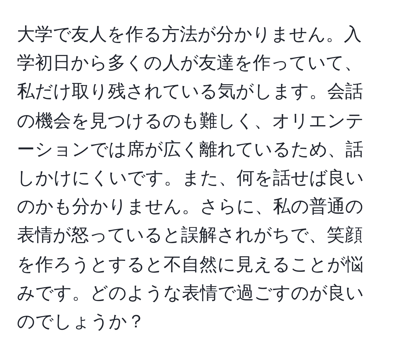 大学で友人を作る方法が分かりません。入学初日から多くの人が友達を作っていて、私だけ取り残されている気がします。会話の機会を見つけるのも難しく、オリエンテーションでは席が広く離れているため、話しかけにくいです。また、何を話せば良いのかも分かりません。さらに、私の普通の表情が怒っていると誤解されがちで、笑顔を作ろうとすると不自然に見えることが悩みです。どのような表情で過ごすのが良いのでしょうか？