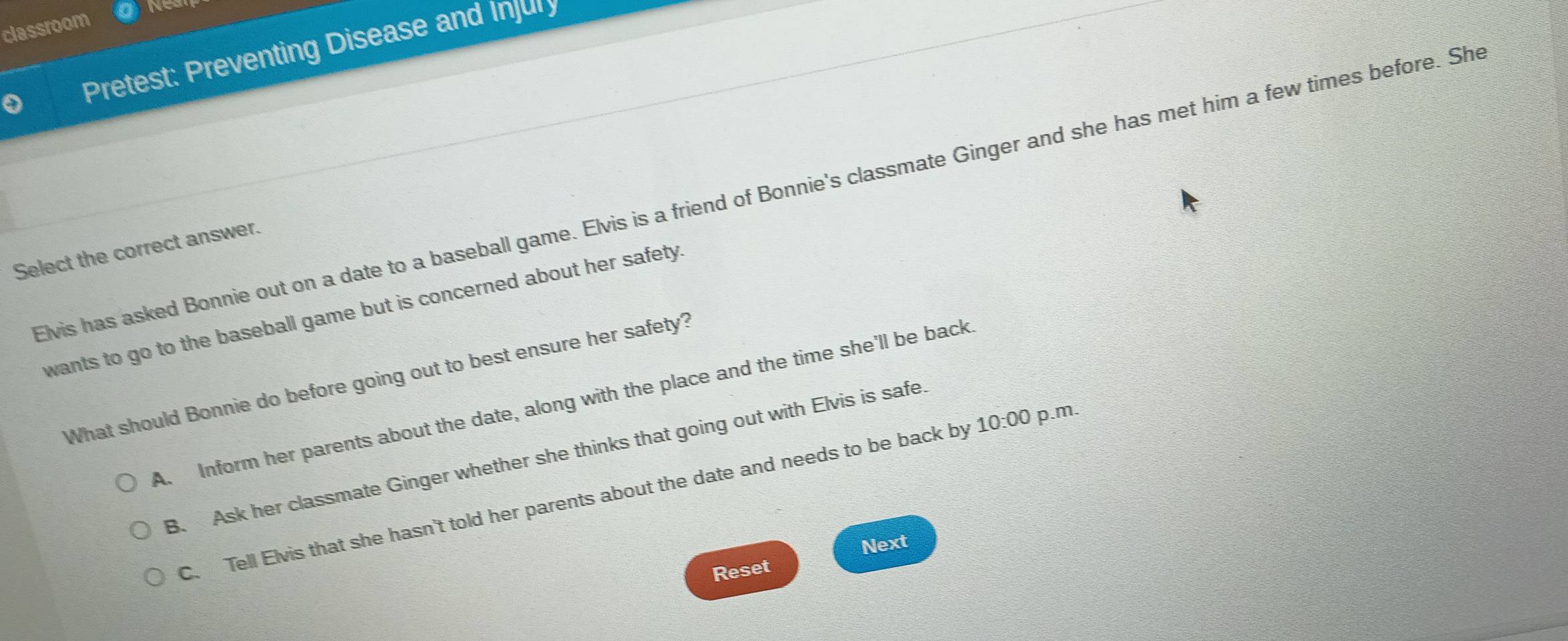 classroom No
Pretest: Preventing Disease and Injury
Elvis has asked Bonnie out on a date to a baseball game. Elvis is a friend of Bonnie's classmate Ginger and she has met him a few times before. She
Select the correct answer.
wants to go to the baseball game but is concerned about her safety.
What should Bonnie do before going out to best ensure her safety?
A. Inform her parents about the date, along with the place and the time she'll be back
B. Ask her classmate Ginger whether she thinks that going out with Elvis is safe
C. Tell Elvis that she hasn't told her parents about the date and needs to be back by 10:00 p.m.
Next
Reset