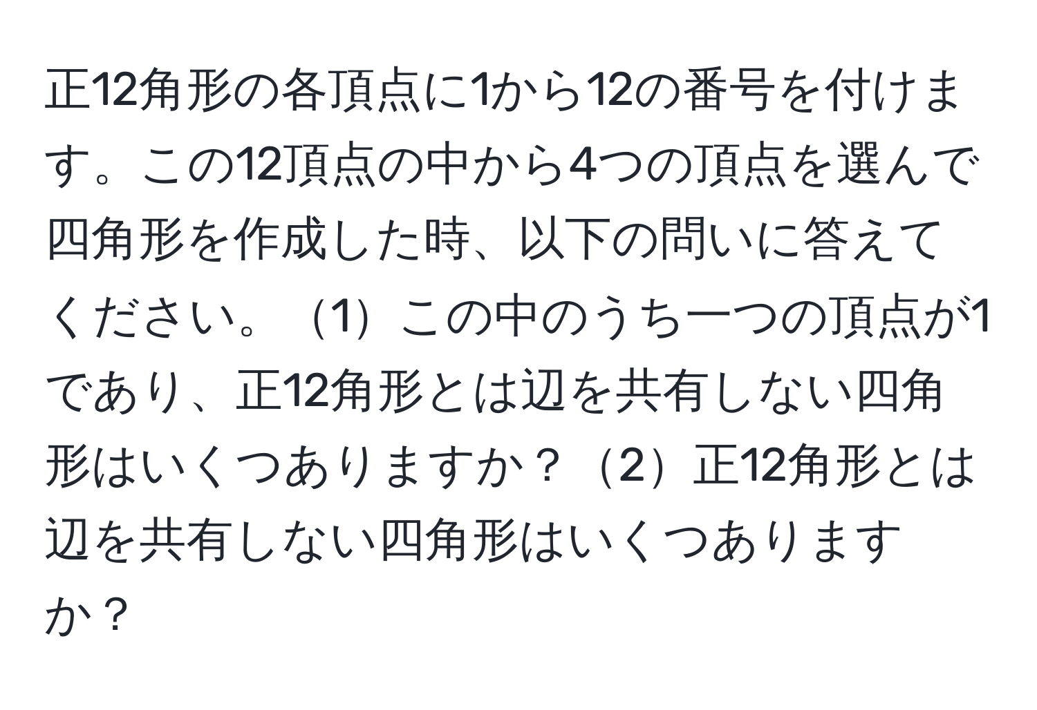 正12角形の各頂点に1から12の番号を付けます。この12頂点の中から4つの頂点を選んで四角形を作成した時、以下の問いに答えてください。1この中のうち一つの頂点が1であり、正12角形とは辺を共有しない四角形はいくつありますか？2正12角形とは辺を共有しない四角形はいくつありますか？