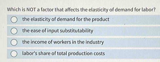 Which is NOT a factor that affects the elasticity of demand for labor?
the elasticity of demand for the product
the ease of input substitutability
the income of workers in the industry
labor's share of total production costs