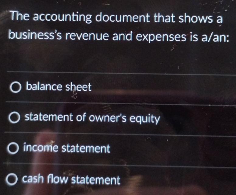 The accounting document that shows a
business's revenue and expenses is a/an:
balance sheet
statement of owner's equity
income statement
cash flow statement