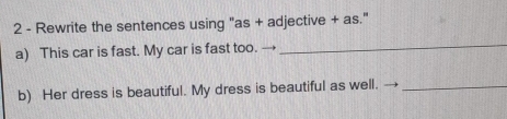 Rewrite the sentences using "as + adjective + as." 
a) This car is fast. My car is fast too. 
_ 
b) Her dress is beautiful. My dress is beautiful as well._