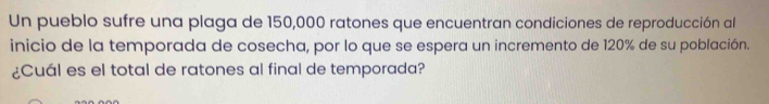 Un pueblo sufre una plaga de 150,000 ratones que encuentran condiciones de reproducción al 
inicio de la temporada de cosecha, por lo que se espera un incremento de 120% de su población. 
¿Cuál es el total de ratones al final de temporada?