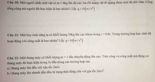 Một người nhấc một vật có m=6kg lên độ cao 1m rồi mang vật đi ngang được một độ đời 30m. Công 
ổng cộng mà người đã thực hiện là bao nhiêu?, Lấy g=10(m/s^2)
Câu 11: Một học sinh nâng tạ có khối lượng 50kg lên cao 60cm trong t=0,8s. Trong trường hợp học sinh đã 
hoạt động với công suất là bao nhiêu? Lấy g=10(m/s^2). 
Câu 12: Một thang máy có khối lượng m=1 tấn chuyển động lên cao. Tính công và công suất mà động cơ 
thang máy đã thực hiện trong 5s đầu trong các trường hợp sau. 
a./ thang máy lên đều với vận tốc 2m/s
b./ thang máy lên nhanh dần đều từ trạng thái đứng yên với gia tốc 2m/s^2