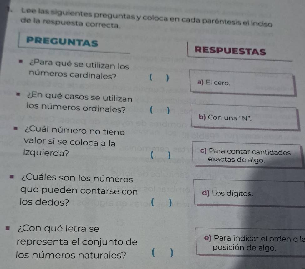 Lee las siguientes preguntas y coloca en cada paréntesis el inciso
de la respuesta correcta.
PREGUNTAS RESPUESTAS
¿Para qué se utilizan los
 )
números cardinales? a) El cero.
¿En qué casos se utilizan
los números ordinales?  ) b) Con una “N”.
¿Cuál número no tiene
valor si se coloca a la
) c) Para contar cantidades
izquierda? exactas de algo.
¿Cuáles son los números
que pueden contarse con d) Los dígitos.
los dedos? ( )
¿Con qué letra se
representa el conjunto de
e) Para indicar el orden o la
los números naturales?  )
posición de algo.